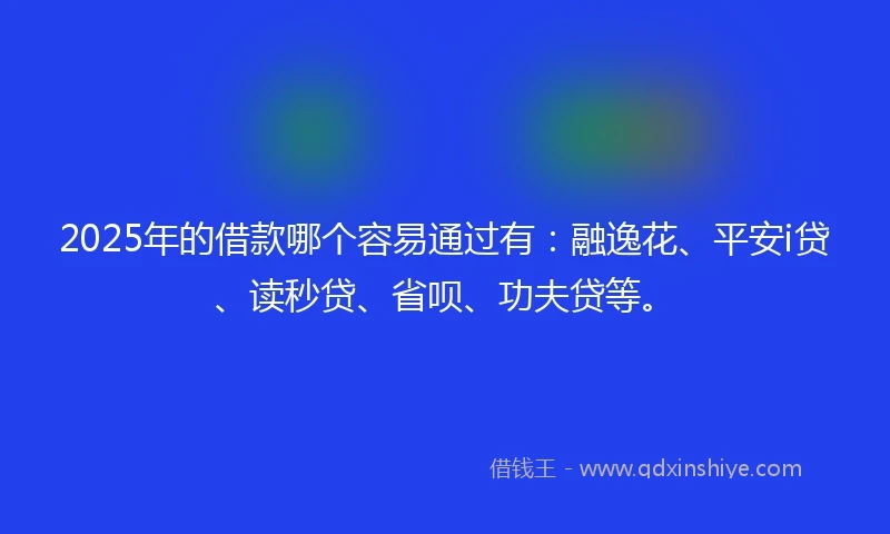 2025年的借款哪个容易通过有：融逸花、平安i贷、读秒贷、省呗、功夫贷等。