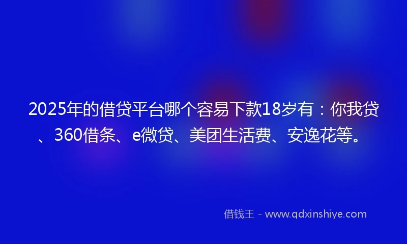 2025年的借贷平台哪个容易下款18岁有：你我贷、360借条、e微贷、美团生活费、安逸花等。