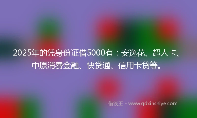 2025年的凭身份证借5000有：安逸花、超人卡、中原消费金融、快贷通、信用卡贷等。