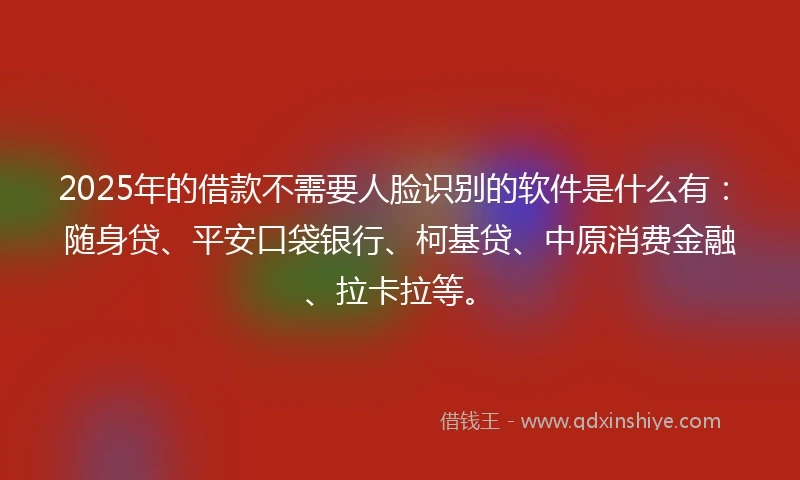 2025年的借款不需要人脸识别的软件是什么有：随身贷、平安口袋银行、柯基贷、中原消费金融、拉卡拉等。