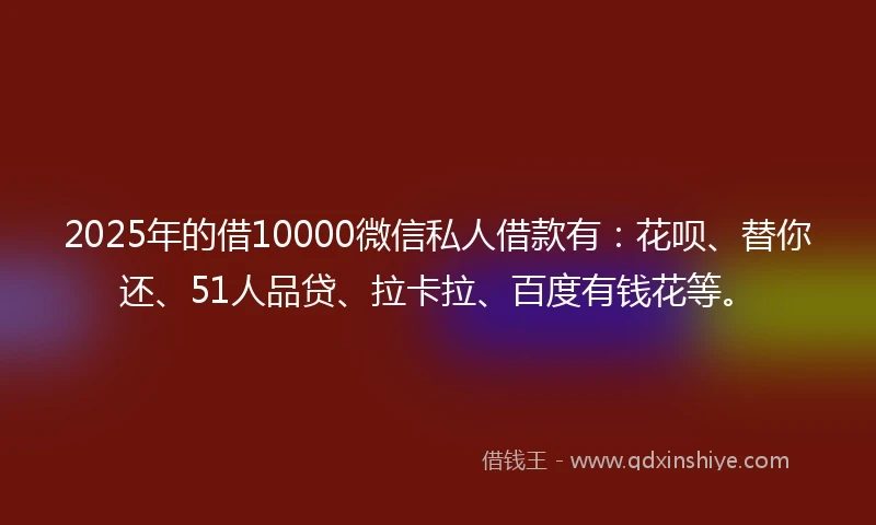 2025年的借10000微信私人借款有：花呗、替你还、51人品贷、拉卡拉、百度有钱花等。