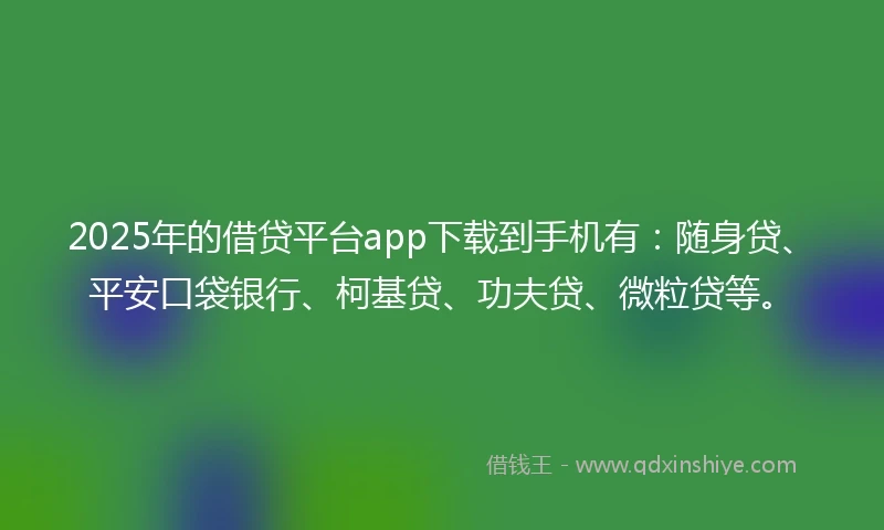 2025年的借贷平台app下载到手机有：随身贷、平安口袋银行、柯基贷、功夫贷、微粒贷等。