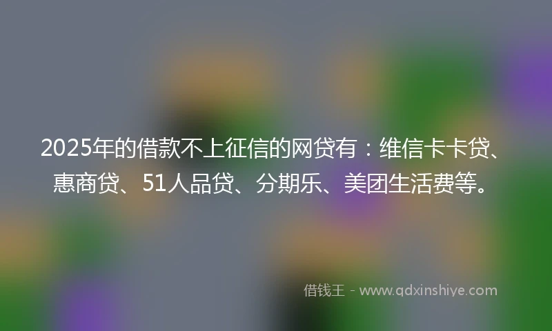 2025年的借款不上征信的网贷有:维信卡卡贷、惠商贷、51人品贷、分期乐、美团生活费等。