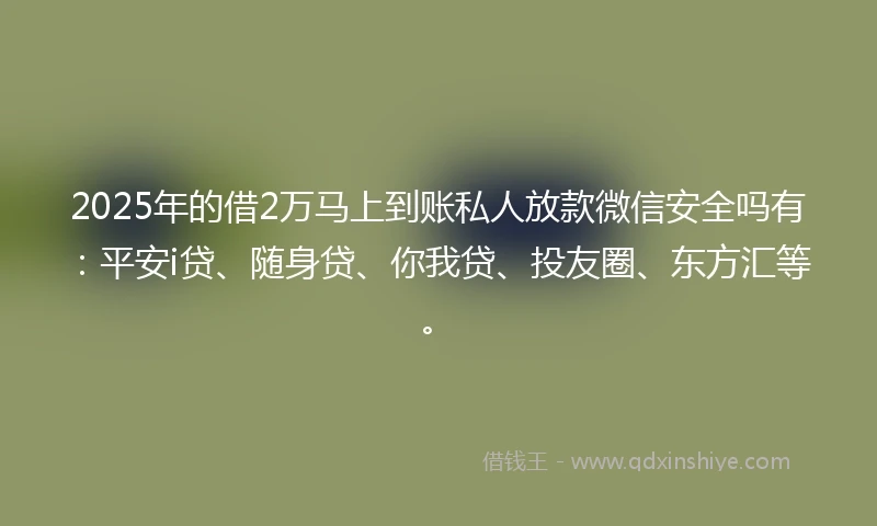 2025年的借2万马上到账私人放款微信安全吗有：平安i贷、随身贷、你我贷、投友圈、东方汇等。