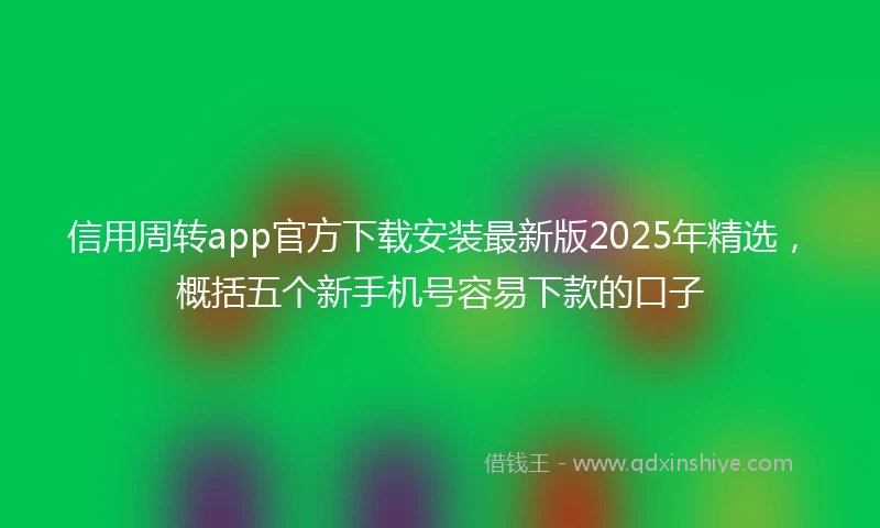 信用周转app官方下载安装最新版2025年精选,概括五个新手机号容易下款的口子