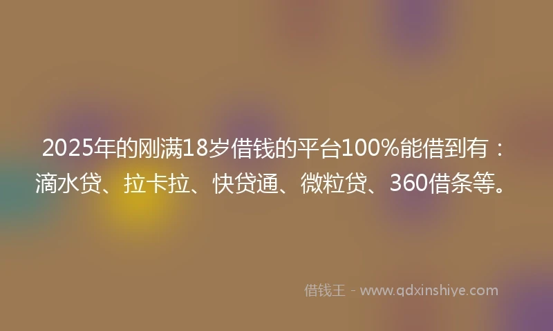 2025年的刚满18岁借钱的平台100%能借到有：滴水贷、拉卡拉、快贷通、微粒贷、360借条等。