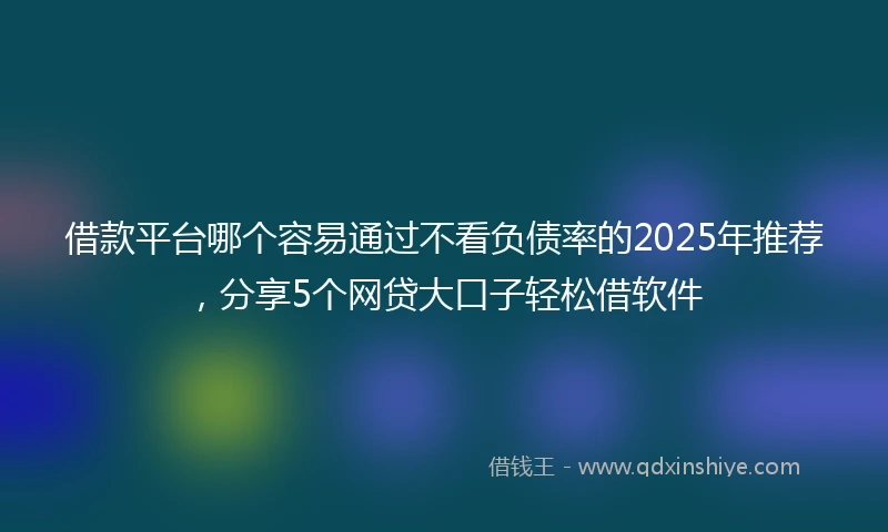借款平台哪个容易通过不看负债率的2025年推荐，分享5个网贷大口子轻松借软件