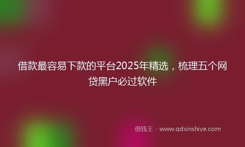 借款最容易下款的平台2025年精选，梳理五个网贷黑户必过软件