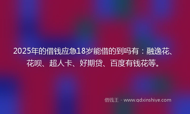 2025年的借钱应急18岁能借的到吗有：融逸花、花呗、超人卡、好期贷、百度有钱花等。