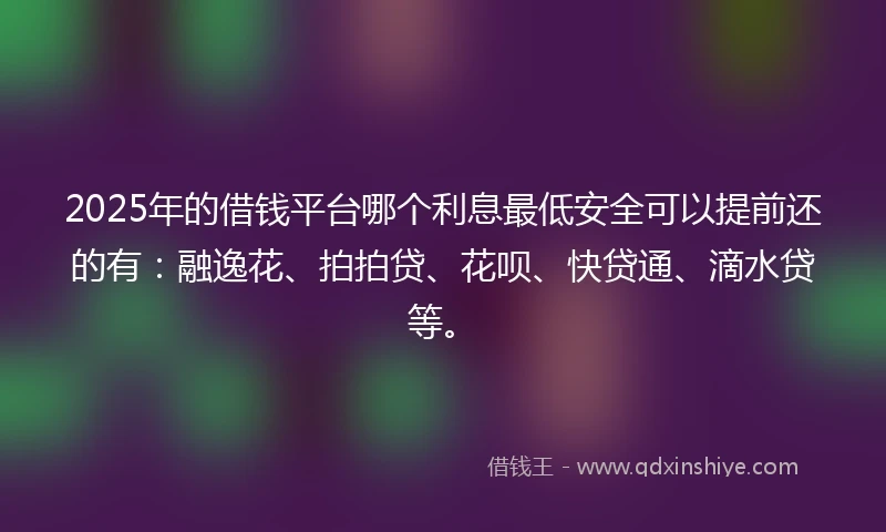 2025年的借钱平台哪个利息最低安全可以提前还的有：融逸花、拍拍贷、花呗、快贷通、滴水贷等。