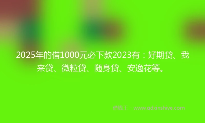 2025年的借1000元必下款2023有：好期贷、我来贷、微粒贷、随身贷、安逸花等。