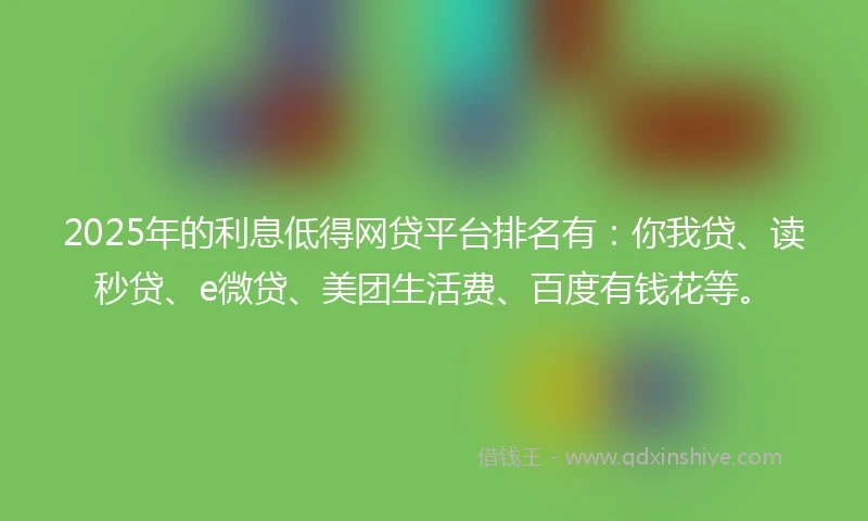 2025年的利息低得网贷平台排名有：你我贷、读秒贷、e微贷、美团生活费、百度有钱花等。