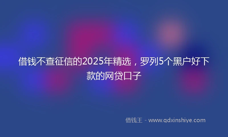 借钱不查征信的2025年精选，罗列5个黑户好下款的网贷口子