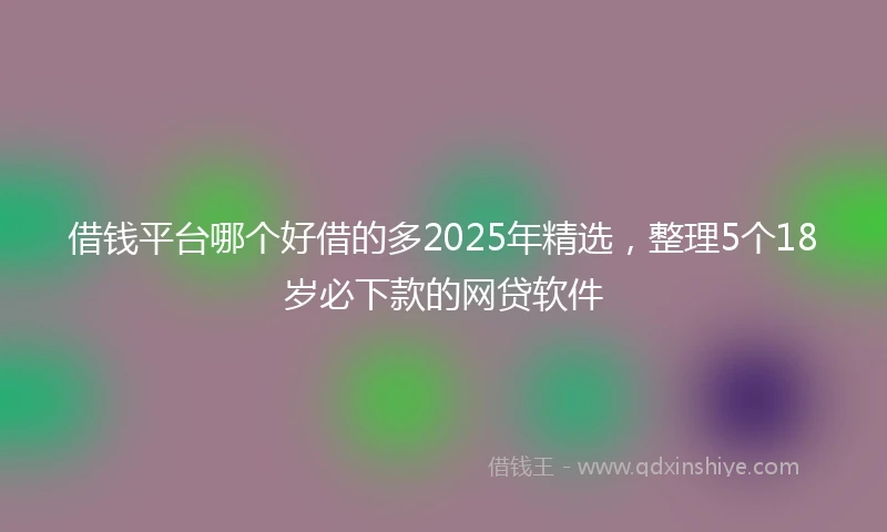 借钱平台哪个好借的多2025年精选，整理5个18岁必下款的网贷软件