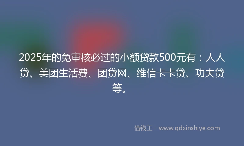 2025年的免审核必过的小额贷款500元有：人人贷、美团生活费、团贷网、维信卡卡贷、功夫贷等。