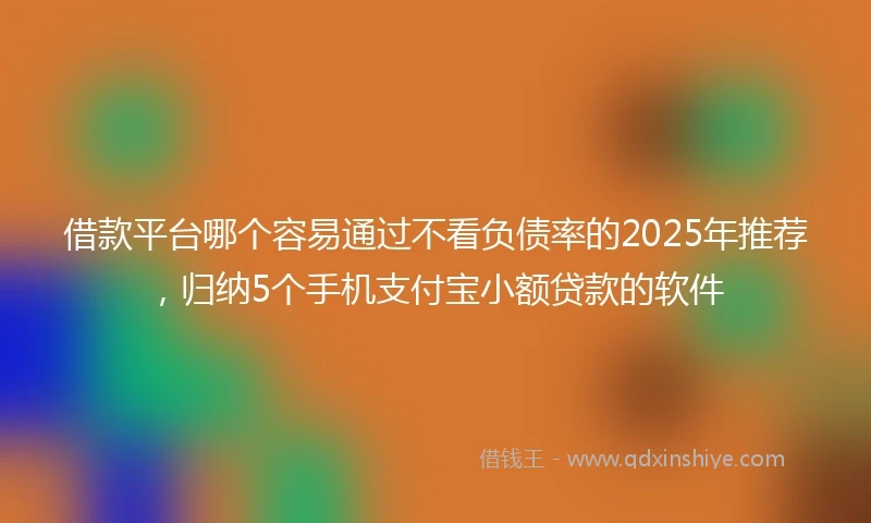 借款平台哪个容易通过不看负债率的2025年推荐，归纳5个手机支付宝小额贷款的软件