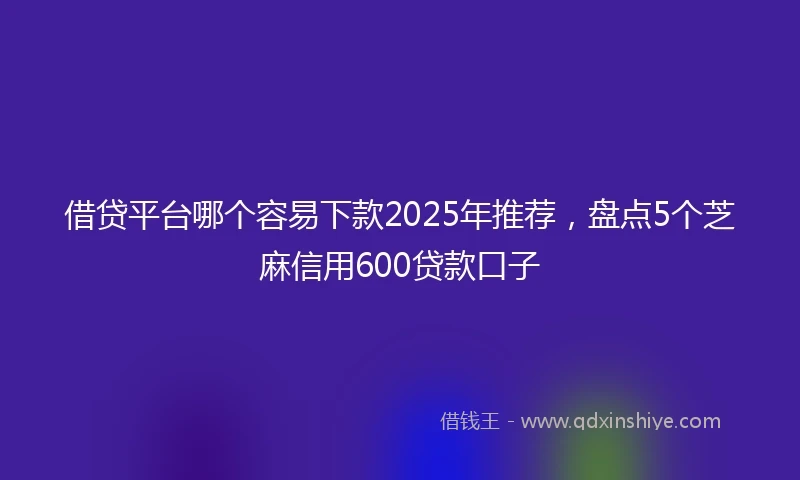 借贷平台哪个容易下款2025年推荐，盘点5个芝麻信用600贷款口子