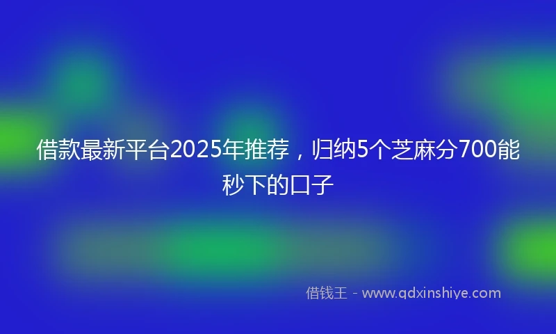 借款最新平台2025年推荐，归纳5个芝麻分700能秒下的口子