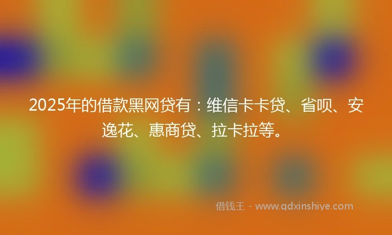 2025年的借款黑网贷有：维信卡卡贷、省呗、安逸花、惠商贷、拉卡拉等。