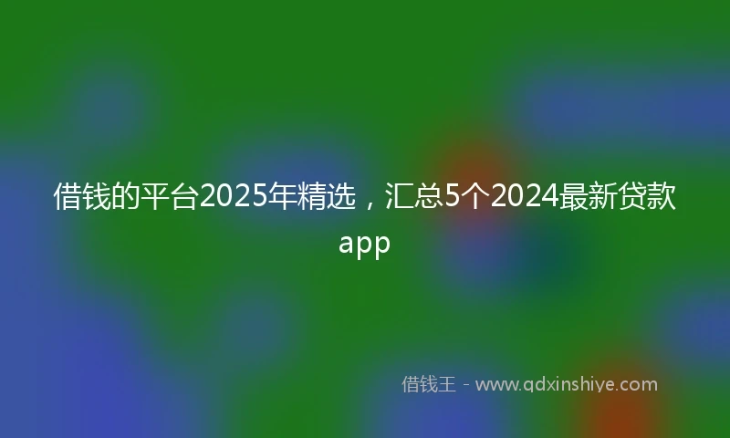 借钱的平台2025年精选，汇总5个2024最新贷款app