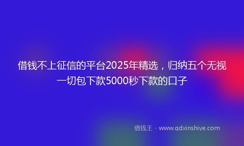 借钱不上征信的平台2025年精选，归纳五个无视一切包下款5000秒下款的口子