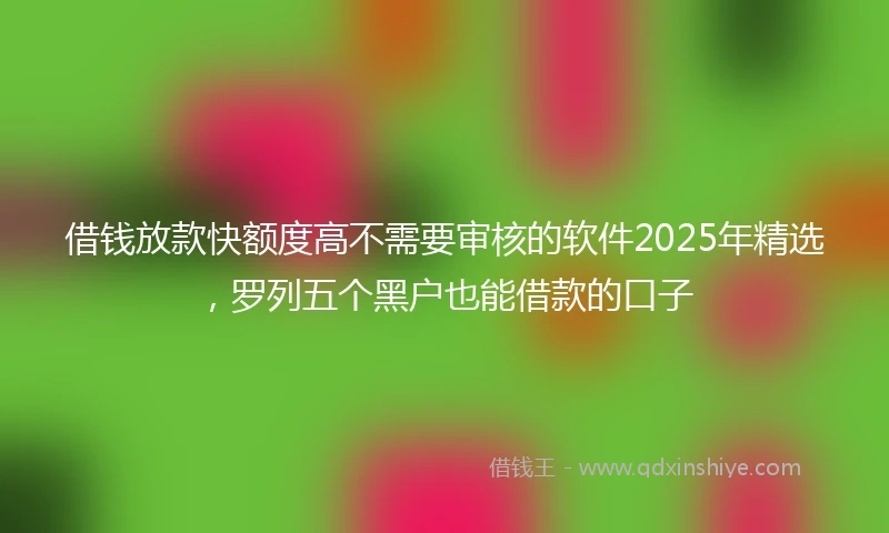 借钱放款快额度高不需要审核的软件2025年精选，罗列五个黑户也能借款的口子