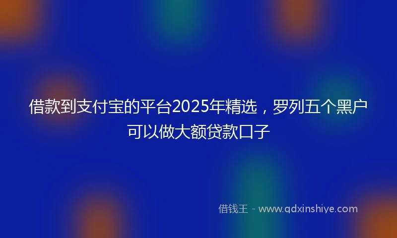 借款到支付宝的平台2025年精选，罗列五个黑户可以做大额贷款口子
