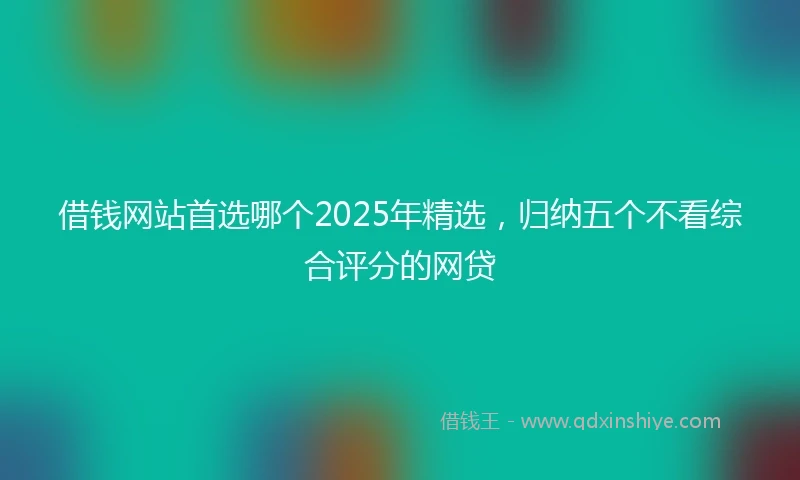 借钱网站首选哪个2025年精选，归纳五个不看综合评分的网贷