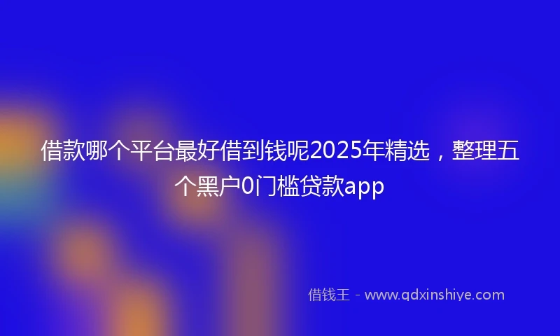 借款哪个平台最好借到钱呢2025年精选，整理五个黑户0门槛贷款app