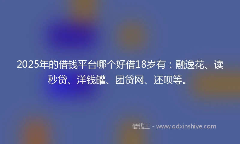 2025年的借钱平台哪个好借18岁有：融逸花、读秒贷、洋钱罐、团贷网、还呗等。