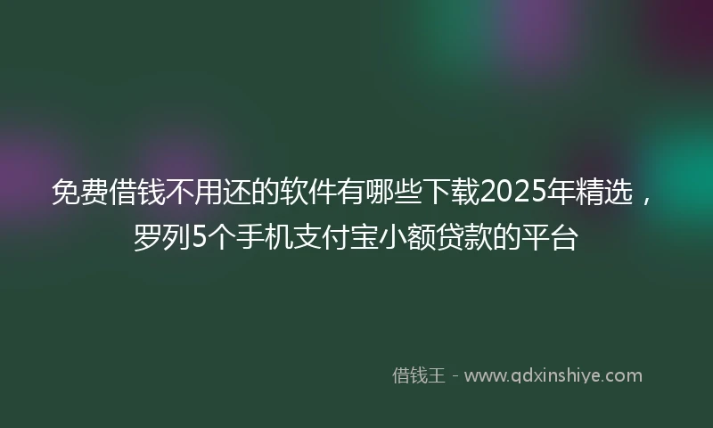 免费借钱不用还的软件有哪些下载2025年精选，罗列5个手机支付宝小额贷款的平台