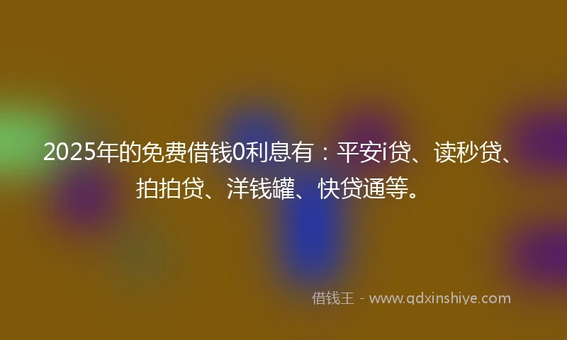 2025年的免费借钱0利息有：平安i贷、读秒贷、拍拍贷、洋钱罐、快贷通等。