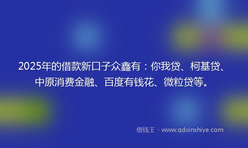 2025年的借款新口子众鑫有：你我贷、柯基贷、中原消费金融、百度有钱花、微粒贷等。