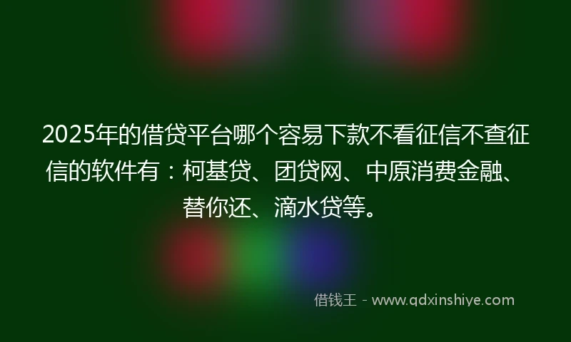 2025年的借贷平台哪个容易下款不看征信不查征信的软件有：柯基贷、团贷网、中原消费金融、替你还、滴水贷等。