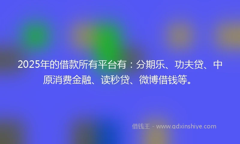 2025年的借款所有平台有：分期乐、功夫贷、中原消费金融、读秒贷、微博借钱等。