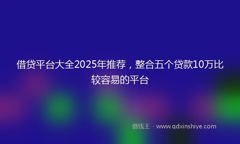借贷平台大全2025年推荐，整合五个贷款10万比较容易的平台