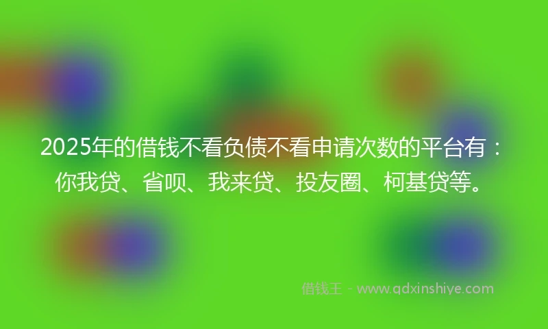 2025年的借钱不看负债不看申请次数的平台有：你我贷、省呗、我来贷、投友圈、柯基贷等。