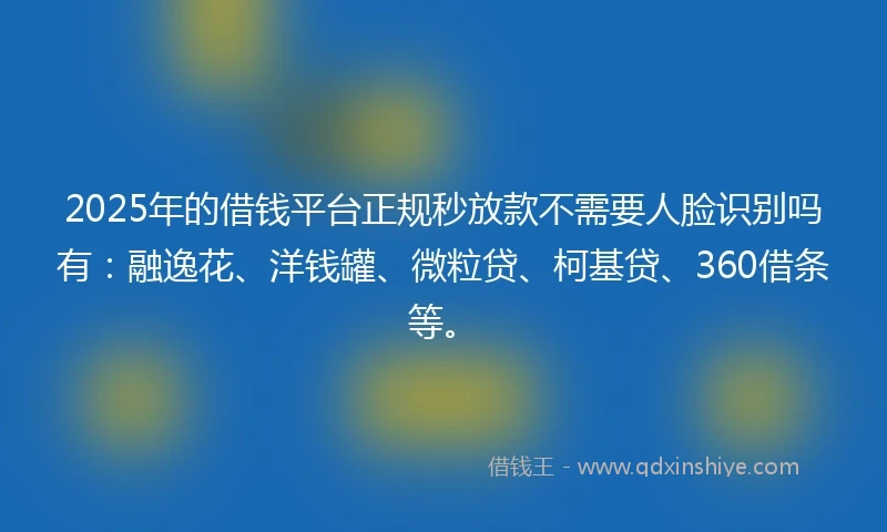 2025年的借钱平台正规秒放款不需要人脸识别吗有：融逸花、洋钱罐、微粒贷、柯基贷、360借条等。