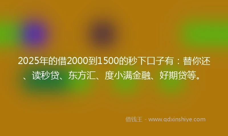 2025年的借2000到1500的秒下口子有：替你还、读秒贷、东方汇、度小满金融、好期贷等。