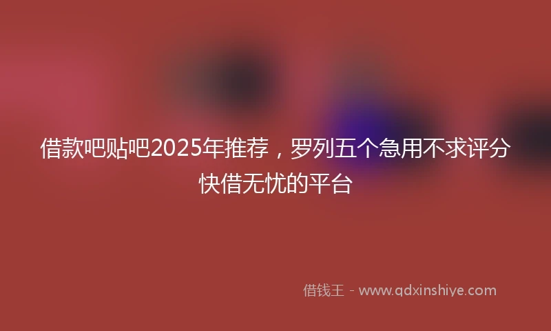借款吧贴吧2025年推荐，罗列五个急用不求评分快借无忧的平台