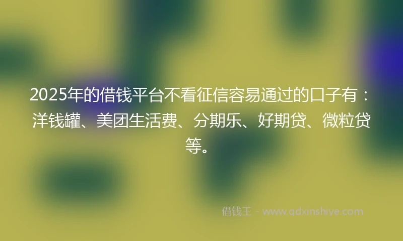 2025年的借钱平台不看征信容易通过的口子有：洋钱罐、美团生活费、分期乐、好期贷、微粒贷等。