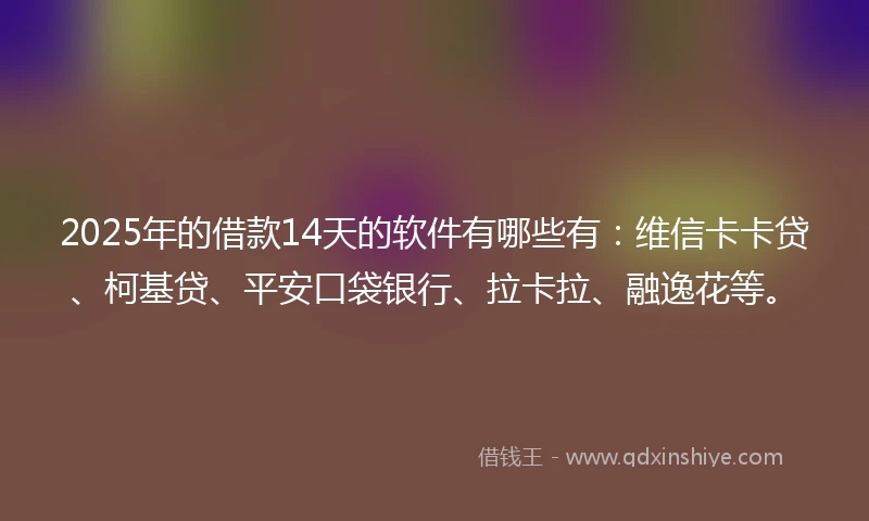 2025年的借款14天的软件有哪些有：维信卡卡贷、柯基贷、平安口袋银行、拉卡拉、融逸花等。