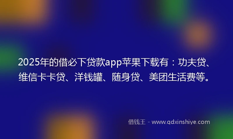 2025年的借必下贷款app苹果下载有：功夫贷、维信卡卡贷、洋钱罐、随身贷、美团生活费等。