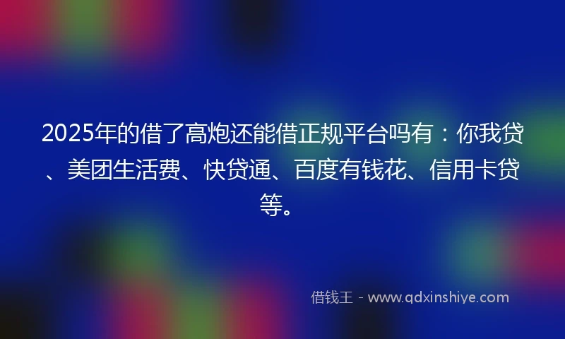 2025年的借了高炮还能借正规平台吗有：你我贷、美团生活费、快贷通、百度有钱花、信用卡贷等。