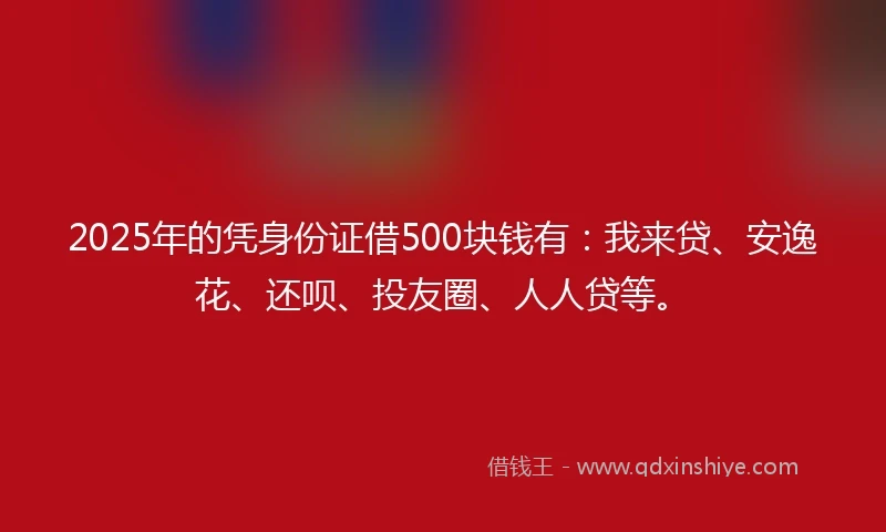 2025年的凭身份证借500块钱有：我来贷、安逸花、还呗、投友圈、人人贷等。