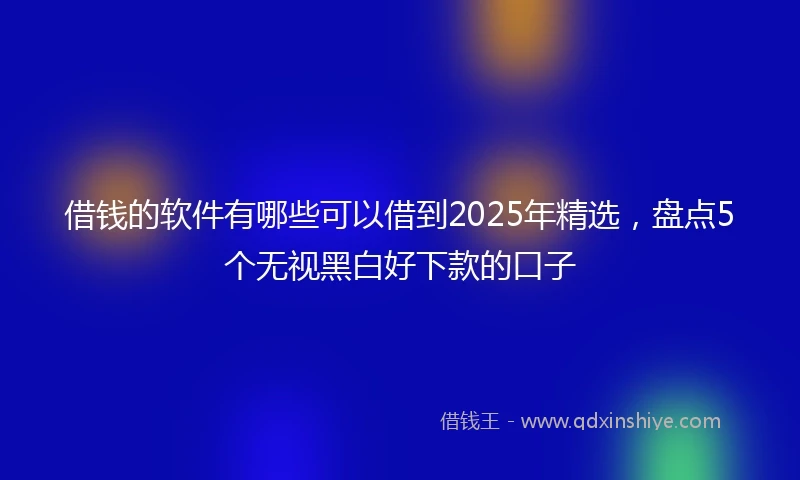 借钱的软件有哪些可以借到2025年精选，盘点5个无视黑白好下款的口子