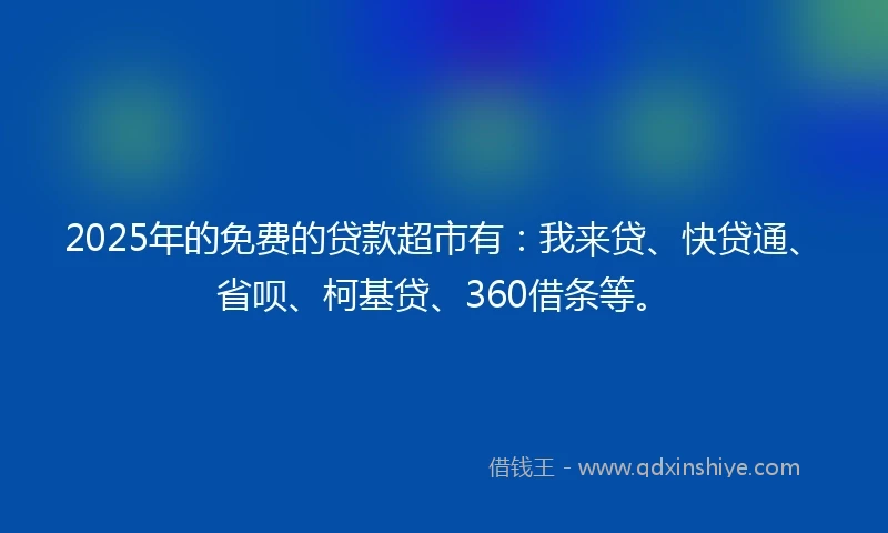 2025年的免费的贷款超市有：我来贷、快贷通、省呗、柯基贷、360借条等。