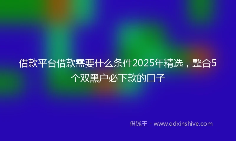 借款平台借款需要什么条件2025年精选，整合5个双黑户必下款的口子
