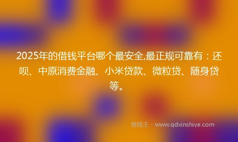 2025年的借钱平台哪个最安全,最正规可靠有：还呗、中原消费金融、小米贷款、微粒贷、随身贷等。