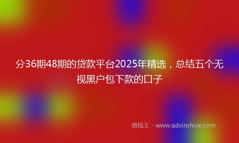 分36期48期的贷款平台2025年精选，总结五个无视黑户包下款的口子